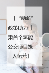 “两新”政策助力甘肃首个氢能公交项目投入运营